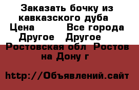 Заказать бочку из кавказского дуба › Цена ­ 100 - Все города Другое » Другое   . Ростовская обл.,Ростов-на-Дону г.